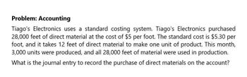 Problem: Accounting
Tiago's Electronics uses a standard costing system. Tiago's Electronics purchased
28,000 feet of direct material at the cost of $5 per foot. The standard cost is $5.30 per
foot, and it takes 12 feet of direct material to make one unit of product. This month,
3,000 units were produced, and all 28,000 feet of material were used in production.
What is the journal entry to record the purchase of direct materials on the account?