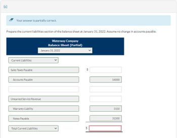 (c)
Your answer is partially correct.
Prepare the current liabilities section of the balance sheet at January 31, 2022. Assume no change in accounts payable.
Current Liabilities
Sales Taxes Payable
Accounts Payable
Unearned Service Revenue
Warranty Liability
Notes Payable
Total Current Liabilities
Waterway Company
Balance Sheet (Partial)
January 31, 2022
+A
$
$
EA
54000
3150
31500