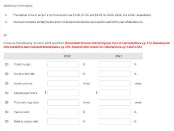 Additional information:
1.
2.
(a)
Compute the following ratios for 2021 and 2022. (Round Asset turnover and Earnings per share to 2 decimal places, e.g. 1.65. Round payout
ratio and debt to assets ratio to O decimal places, e.g. 18%. Round all other answers to 1 decimal place, e.g. 6.8 or 6.8%.)
(1)
(2)
(3)
(4)
(5)
(6)
The market price of Jergan's common stock was $7.00, $7.50, and $8.50 for 2020, 2021, and 2022, respectively.
You must compute dividends declared. All declared dividends were paid in cash in the year of declaration.
(7)
Profit margin
Gross profit rate
Asset turnover
Earnings per share $
Price-earnings ratio
Payout ratio
Debt to assets ratio
2022
%
de
%
times
times
%
%
+A
$
2021
%
%
times
times
%
%