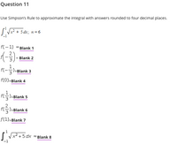 Question 11
Use Simpson's Rule to approximate the integral with answers rounded to four decimal places.
+ 5 dr; n= 6
f(-1) =Blank 1
Blank 2
1
f(-
)=Blank 3
f(0)=Blank 4
fG)=Blank 5
f5)=Blank 6
(트)
f(1)=Blank 7
I Vx2 +5 dx Blank 8
-1
