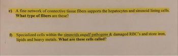 e) A fine network of connective tissue fibers supports the hepatocytes and sinusoid lining cells.
What type of fibers are these?
f) Specialized cells within the sinusoids engulf pathogens & damaged RBC's and store iron,
lipids and heavy metals. What are these cells called?