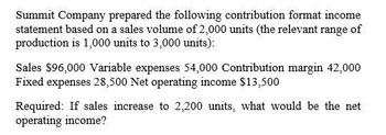 Summit Company prepared the following contribution format income
statement based on a sales volume of 2,000 units (the relevant range of
production is 1,000 units to 3,000 units):
Sales $96,000 Variable expenses 54,000 Contribution margin 42,000
Fixed expenses 28,500 Net operating income $13,500
Required: If sales increase to 2,200 units, what would be the net
operating income?