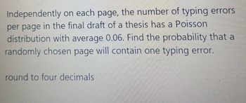 Independently on each page, the number of typing errors
per page in the final draft of a thesis has a Poisson
distribution with average 0.06. Find the probability that a
randomly chosen page will contain one typing error.
round to four decimals