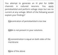 You attempt to generate an IV plot for GABA
channels
in
cultured
neurons.
You
apply
pentobarbital and perform voltage steps but see no
current at any voltage. Which of the following would
explain your findings?
Concentration of pentobarbital is too low
GABA is not present in your solutions
Cl- concentration is equal on both sides of the
membrane
None of the above
