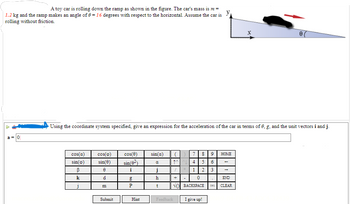 ### Understanding the Motion of a Toy Car on an Inclined Ramp

#### Problem Statement

A toy car is rolling down the ramp as shown in the figure. The car's mass is \( m = 1.2 \) kg and the ramp makes an angle of \( \theta = 16 \) degrees with respect to the horizontal. Assume the car is rolling without friction.

#### Objective 

Using the coordinate system specified (where the ramp is aligned with the x-axis), give an expression for the acceleration of the car in terms of \( \theta \), \( g \), and the unit vectors \( \vec{i} \) and \( \vec{j} \).

#### Diagram Description

The figure illustrates a toy car on an inclined ramp. The ramp is tilted at an angle \( \theta = 16 \) degrees above the horizontal. The coordinate system has the x-axis aligned with the surface of the ramp and the y-axis perpendicular to the ramp.

- **x-axis**: Along the surface of the ramp.
- **y-axis**: Perpendicular to the surface of the ramp.
  
An arrow indicates the direction of the car's motion, which is downward along the ramp.

#### Input Box and Virtual Keyboard

To calculate the acceleration \( \vec{a} \), input your answer using the provided virtual keyboard. The keyboard includes trigonometric functions, Greek letters, and unit vectors.

#### Example Input

To input the expression for acceleration, you might use terms like \( g \sin(\theta) \vec{i} \) to represent the component of gravitational acceleration along the ramp. Use the given numeric keypad to fill in your answers and ensure correctness.

For instance, the acceleration \( \vec{a} \) could be expressed as:
\[ \vec{a} = g \sin(\theta) \vec{i} \]

You can enter this into the input box using the virtual keyboard provided.

#### Interaction Options

- **Submit**: To check your answer.
- **Hint**: To view a hint if you are stuck.
- **I give up!**: To reveal the answer.

Understanding the components of gravitational force along an inclined plane is crucial in solving this problem. Remember that the gravitational force has a component parallel to the ramp that causes the car to accelerate downward. Use the coordinate system and trigonometric identities to express this force appropriately.