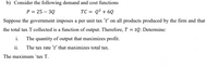 b) Consider the following demand and cost functions
P = 25 – 3Q
TC = Q² + 6Q
Suppose the government imposes a per unit tax 't' on all products produced by the firm and that
the total tax T collected is a function of output. Therefore, T = tQ. Determine:
i. The quantity of output that maximizes profit.
ii. The tax rate 't' that maximizes total tax.
The maximum 'tax T.
