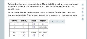 ### Mortgage Loan Amortization Example

To help buy her new condominium, Maria is taking out a $154,000 mortgage loan for 30 years at 3.7% annual interest. Her monthly payment for this loan is $708.84.

Fill in all the blanks in the amortization schedule for the loan. Assume that each month is \(\frac{1}{12}\) of a year. Round your answers to the nearest cent.

Below is the amortization schedule for the first few months and select points within the payment schedule:

| Payment Number | Interest Payment | Principal Payment | New Loan Balance  |
|----------------|------------------|-------------------|-------------------|
| 1              | $                | $                 | $                 |
| 2              | $                | $                 | $ 153,531.26      |
| ...            | ...              | ...               | ...               |
| 140            | $ 349.86         | $ 358.98          | $ 113,108.33      |
| 141            | $                | $                 | $                 |

Complete the table by calculating the interest payment and principal payment for each month, as well as the new loan balance at the start of each month.

#### How to Calculate Each Column:
1. **Interest Payment:**
    \[
    \text{Interest Payment} = \text{Remaining Loan Balance} \times \left( \frac{\text{Annual Interest Rate}}{12} \right)
    \]

2. **Principal Payment:**
    \[
    \text{Principal Payment} = \text{Monthly Payment} - \text{Interest Payment}
    \]

3. **New Loan Balance:**
    \[
    \text{New Loan Balance} = \text{Previous Loan Balance} - \text{Principal Payment}
    \]

Follow these steps iteratively for each payment to complete the amortization schedule.

##### Example Calculation:
For the first payment:
1. Interest Payment:
   \[
   \text{Interest Payment} = 154,000 \times \left( \frac{3.7\%}{12} \right) = 154,000 \times 0.00308333 = \$474.83
   \]

2. Principal Payment:
   \[
   \text{Principal Payment} = 708.84 - 474.83 = \$234.01
   \]

