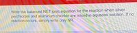 Write the balanced NET ionic equation for the reaction when silver
perchlorate and aluminum chloride are mixed in aqueous solution. If no
reaction occurs, simply write only NR.
