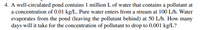 4. A well-circulated pond contains 1 million L of water that contains a pollutant at
a concentration of 0.01 kg/L. Pure water enters from a stream at 100 L/h. Water
evaporates from the pond (leaving the pollutant behind) at 50 L/h. How many
days will it take for the concentration of pollutant to drop to 0.001 kg/L?
