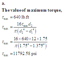 ### Calculation of Maximum Torque

To determine the maximum torque, we start with the given value:

\[ \tau_{\text{max}} = 640 \, \text{lb.ft} \]

We use the formula for torque:

\[ 
\tau_{\text{max}} = \frac{16 \tau_{\text{max}} d_2}{\pi \left( d_2^4 - d_1^4 \right)} 
\]

Substitute the known values:

\[ 
\tau_{\text{max}} = \frac{16 \times 640 \times 12 \times 1.75}{\pi \left( 1.75^4 - 1.375^4 \right)} 
\]

Carrying out the calculations gives:

\[ 
\tau_{\text{max}} = 11792.58 \, \text{psi} 
\]