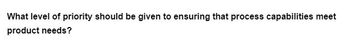 What level of priority should be given to ensuring that process capabilities meet
product needs?