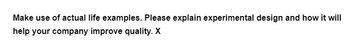 Make use of actual life examples. Please explain experimental design and how it will
help your company improve quality. X