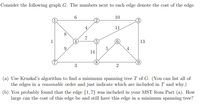 Consider the following graph G. The numbers next to each edge denote the cost of the edge.
6
10
11
8
7
1
4.
13
9.
5.
4
14
(a) Use Kruskal's algorithm to find a minimum spanning tree T of G. (You can list all of
the edges in a reasonable order and just indicate which are included in T and why.)
(b) You probably found that the edge {1,7} was included in your MST from Part (a). How
large can the cost of this edge be and still have this edge in a minimum spanning tree?
