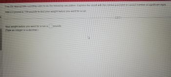 **Instructions for Rounding and Calculation**

Use the appropriate rounding rules to complete the following calculation. Ensure that your result is expressed with the correct level of precision or the correct number of significant digits. 

**Calculation Task**
Add 0.4 pounds to 139 pounds to determine your weight before running. 

**Your Task**
Your weight before you went for a run is ______ pounds.
(Type an integer or a decimal.)