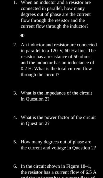 1. When an inductor and a resistor are
connected in parallel, how many
degrees out of phase are the current
flow through the resistor and the
current flow through the inductor?
90
2. An inductor and resistor are connected
in parallel to a 120-V, 60-Hz line. The
resistor has a resistance of 50 ohms,
and the inductor has an inductance of
0.2 H. What is the total current flow
through the circuit?
3. What is the impedance of the circuit
in Question 2?
4. What is the power factor of the circuit
in Question 2?
5. How many degrees out of phase are
the current and voltage in Question 2?
6. In the circuit shown in Figure 18-1,
the resistor has a current flow of 6.5 A
and tho inductor ha0.0
qurront flow of