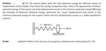 Problem.. a) For the system below, plot the total potential energy for different values of
displacement at the loaded / free end of the spring. Using these data, what is the approximate minimum
potential energy of the system and what displacement results in the minimum potential energy? b) Using
the Principle of Minimum Potential Energy, determine the "exact" displacement that results in the
minimum potential energy for the system? Show that this displacement results in a stable equilibrium
position.
Proble
k= 1000 lb/in.
www.
500 lb
ts) Redo Problem 4 for the case of spring force-displacement relationship of f = kd².