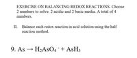 EXERCISE ON BALANCING REDOX REACTIONS. Choose
2 numbers to solve. 2 acidic and 2 basic media. A total of 4
numbers.
II.
Balance each redox reaction in acid solution using the half
reaction method.
9. As
H2ASO4 + ASH3
