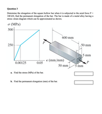 Question 3
Determine the elongation of the square hollow bar when it is subjected to the axial force P =
100 kN, find the permanent elongation of the bar. The bar is made of a metal alloy having a
stress-strain diagram which can be approximated as shown.
o (MPa)
500
600 mm
P
50 mm
250
5 mm
e (mm/mm)
0.00125
0.05
50 mm
´5 mm
a. Find the stress (MPa) of the bar.
b. Find the permanent elongation (mm) of the bar.
