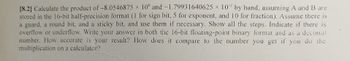 [8.2] Calculate the product of -8.0546875 x 10° and -1.79931640625 × 10¹ by hand, assuming A and B are
stored in the 16-bit half-precision format (1 for sign bit, 5 for exponent, and 10 for fraction). Assume there is
a guard, a round bit, and a sticky bit, and use them if necessary. Show all the steps. Indicate if there is
overflow or underflow. Write your answer in both the 16-bit floating-point binary format and as a decimal
number. How accurate is your result? How does it compare to the number you get if you do the
multiplication on a calculator?