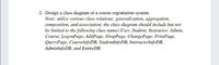 2- Design a class diagram of a course registration system.
Note: utilize various class relations: generalization, aggregation,
composition, and association; the class diagram should include but not
be limited to the following class names User, Student, Instructor, Admin,
Course, LogonPage, AddPage, DropPage, ChangePage, PrintPage,
QueryPage, CourselnfoDB, StudentlnfoDB, InstructorinfoDB,
AdminlnfoDB, and EntireDB.
