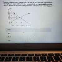 Suppose the government imposes a $10 per unit tax on a good (see diagram below)
causing buyers to pay $18 for the item compared with an original equilibrium price
of $12. What is the tax revenue the government collects from the sale of this item?
Price
24
22
20
18
Supply
16-
14-
12
10
H
6+
4
K
M
Demand
2+
3 6 9 12 15 18 21 24 27 30 33 36 39
Quantity
$100
$80
$120
$60
MacBook Air
吕口
F9
F10
F3
F4
F5
F6
F7
F8
%
&
4
7
8
9.
