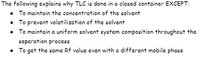 The following explains why TLC is done in a closed container EXCEPT:
To maintain the concentration of the solvent
• To prevent volatilization of the solvent
• To maintain a uniform solvent system composition throughout the
separation process
• To get the same Rf value even with a different mobile phase
