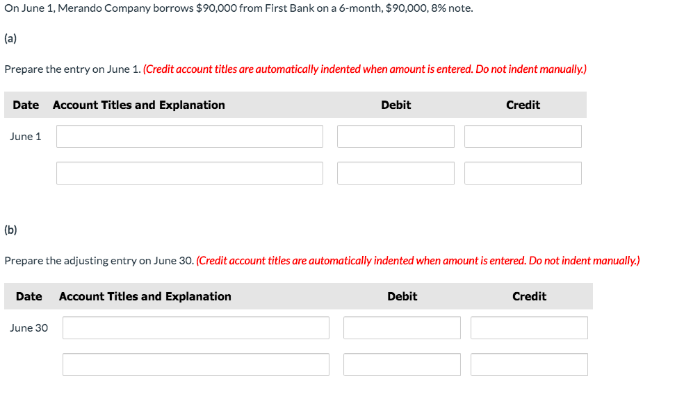 On June 1, Merando Company borrows $90,000 from First Bank on a 6-month, $90,000, 8% note.
(a)
Prepare the entry on June 1. (Credit account titles are automatically indented when amount is entered. Do not indent manually.)
Date
Account Titles and Explanation
Debit
Credit
June 1
(b)
Prepare the adjusting entry on June 30. (Credit account titles are automatically indented when amount is entered. Do not indent manually.)
Date
Account Titles and Explanation
Debit
Credit
June 30
