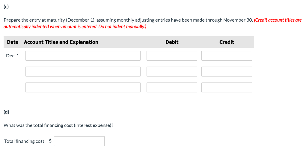 (c)
Prepare the entry at maturity (December 1), assuming monthly adjusting entries have been made through November 30. (Credit account titles are
automatically indented when amount is entered. Do not indent manually.)
Date Account Titles and Explanation
Debit
Credit
Dec. 1
(d)
What was the total financing cost (interest expense)?
Total financing cost $
