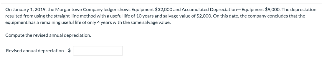 On January 1, 2019, the Morgantown Company ledger shows Equipment $32,000 and Accumulated Depreciation-Equipment $9,000. The depreciation
resulted from using the straight-line method with a useful life of 10 years and salvage value of $2,000. On this date, the company concludes that the
equipment has a remaining useful life of only 4 years with the same salvage value.
Compute the revised annual depreciation.
Revised annual depreciation $
