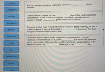conjugation
pathogenicity
horizontal
transposons
replicative
transduction
mobile
att
transformation.
F factor
vertical
Antibiotic resistance genes can be found on a number of
elements.
genetic
plasmid that has the resistance
R factor plasmids comprise the basic
transfer factors, as well as one or more genes for antibiotic resistance that are
transferred through
gene transfer, most commonly
Transposons play a major role in the transfer of resistance genes since they are able to
jump from plasmid to plasmid. In the case of
transposons, they leave
a copy of themselves at the original location.
Other mobile genetic elements include integrative conjugative elements (ICES) and
mobilizable genomic islands (MGIS). ICES are
that transfer from one cell to
another via conjugation. MGIs are similar except they can transfer a large proportion of the
donor chromosome, often
site.
islands, due to their