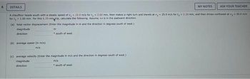 8.
DETAILS
magnitude
direction
A chauffeur heads south with a steady speed of v, 22.0 m/s for t₂ = 3.00 min, then makes a right turn and travels at v, 25.0 m/s for ty- 2.20 min, and then drives northwest at v, 30.0 m/s
for t= 1.00 min. For this 6.20-min trip, calculate the following. Assume +x is in the eastward direction,
(a) total vector displacement (Enter the magnitude in m and the direction in degrees south of west.)
(b) average speed (in m/s)
m/s
m
south of west
(c) average velocity (Enter the magnitude in m/s and the direction in degrees south of west.)
m/s
magnitude
direction
MY NOTES
south of west
ASK YOUR TEACHER