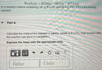 Fe2O3 (s) + 3CO(g)→2Fe(s) + 3CO2(g)
In a reaction mixture containing 181 g Fe2O3 and 65.4 g CO, CO is the limiting
reactant.
Part A
Calculate the mass of the reactant in excess (which is Fe2O3) that remains after
the reaction has gone to completion.
Express the mass with the appropriate units.
O
μÅ
Value
Units
?