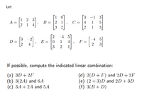 Let
3
-1 3
1 2 3
A =
2 1 4
B = 2 1
C = |4
1
5
1
3
[2
-4 5
2
E = |0
4 5
D =
2
F =
2
1
4
4
3
3
1
If possible, compute the indicated linear combination:
(a) 3D + 2F
(b) 3(2A) and 6A
(c) 3A+ 2A and 5A
(d) 2(D+F) and 2D+ 2F
(e) (2+ 3)D and 2D+ 3D
(f) 3(B+ D)
