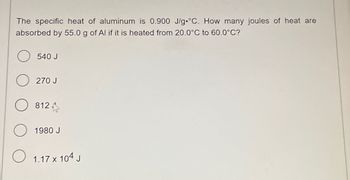 The specific heat of aluminum is 0.900 J/g °C. How many joules of heat are
absorbed by 55.0 g of Al if it is heated from 20.0°C to 60.0°C?
O 540 J
O 270 J
O 812
O 1980 J
O 1.17 x 104 J