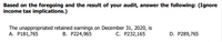 Based on the foregoing and the result of your audit, answer the following: (Ignore
income tax implications.)
The unappropriated retained earnings on December 31, 2020, is
B. P224,965
A. P181,765
C. P232,165
D. P289,765
