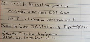 Zet <- be the usual inner product on
₂.)
the complex vector space (₂[x]. Recall
that C is a 1-dimensional vector space over C.
Consider the function To C₂ [x] → C given by T(g(x)) =<g(x), x>
A) Prove that T is a linear transformation.
B) Find a basis for the kernel of T.