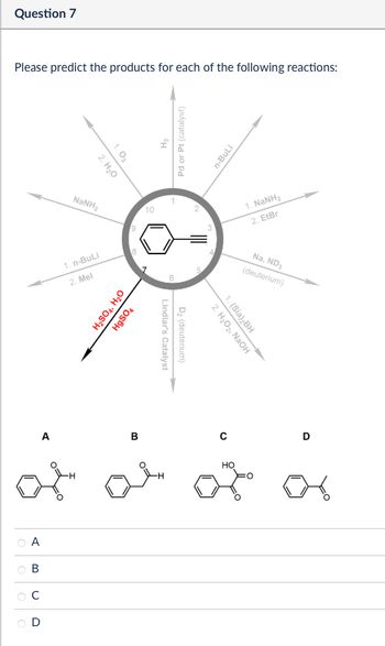 Question 7
Please predict the products for each of the following reactions:
1.03
2. H₂O
NaNH
10
1. n-BuLi
2. Mel
H2SO4, H₂O
HgSO4
Pd or Pt (catalyst)
n-BuLi
D₂ (deuterium)
Lindlar's Catalyst
1. NaNH2
2. Eter
Na, ND3
(deuterium)
2. H₂O₂, NaOH
1. (Sia)2BH
A
B
C
D
L
ABC
D
HO
어