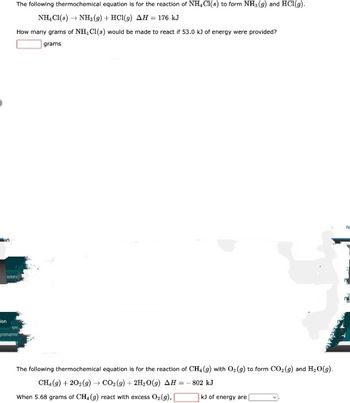 The following thermochemical equation is for the reaction of NH4Cl(s) to form NH3 (9) and HC1 (g).
NH₂C1(8) → NH3 (9) + HCl(g) AH = 176 kJ
How many grams of NH, Cl(s) would be made to react if 53.0 kJ of energy were provided?
grams
anter
ion
im
gnmemr
The following thermochemical equation is for the reaction of CH4 (g) with O₂(g) to form CO₂(g) and H₂O(g).
CH₂(g) +202(g) →→ CO₂(g) + 2H₂O(g) AH =
802 kJ
When 5.68 grams of CH4 (g) react with excess O₂(g),
kJ of energy are [
N