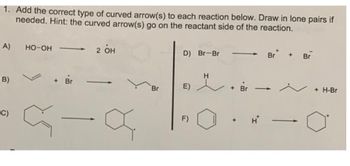 1. Add the correct type of curved arrow(s) to each reaction below. Draw in lone pairs if
needed. Hint: the curved arrow(s) go on the reactant side of the reaction.
2 он
A)
B)
C)
HO-OH
+ Br
a
Br
D) Br-Br
E)
F)
H
+ Br
Br
+ Br
+ H-Br