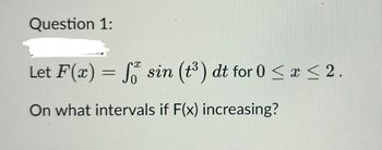 Question 1:
Let F(x) = f sin (t³) dt for 0 ≤ x ≤ 2.
0
On what intervals if F(x) increasing?