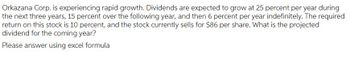 Orkazana Corp. is experiencing rapid growth. Dividends are expected to grow at 25 percent per year during
the next three years, 15 percent over the following year, and then 6 percent per year indefinitely. The required
return on this stock is 10 percent, and the stock currently sells for $86 per share. What is the projected
dividend for the coming year?
Please answer using excel formula