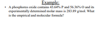 Example:
• A phosphorus oxide contains 43.64% P and 56.36% O and its
experimentally determined molar mass is 283.89 g/mol. What
is the empirical and molecular formula?
