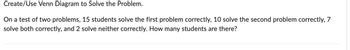 Create/Use Venn Diagram to Solve the Problem.
On a test of two problems, 15 students solve the first problem correctly, 10 solve the second problem correctly, 7
solve both correctly, and 2 solve neither correctly. How many students are there?