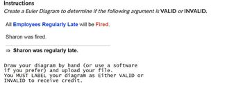 Instructions
Create a Euler Diagram to determine if the following argument is VALID or INVALID.
All Employees Regularly Late will be Fired.
Sharon was fired.
⇒ Sharon was regularly late.
Draw your diagram by hand (or use a software
if you prefer) and upload your file.
You MUST LABEL your diagram as Either VALID or
INVALID to receive credit.