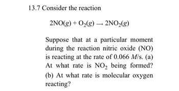 13.7 Consider the reaction
2NO(g) + O₂(g) → 2NO₂(g)
Suppose that at a particular moment
during the reaction nitric oxide (NO)
is reacting at the rate of 0.066 M/s. (a)
At what rate is NO₂ being formed?
(b) At what rate is molecular oxygen
reacting?