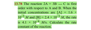 13.78 The reaction 2A + 3B → C is first
order with respect to A and B. When the
initial concentrations are [A] 1.6 ×
-3
10 M and [B] = 2.4 × 10¯³ M, the rate
is 4.1 × 10-4 M/s. Calculate the rate
constant of the reaction.
=