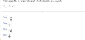 Find the slope of the line tangent to the graph of the function at the given value of x.
7
y = = -√x;
O A.
C.
√√x; x = 4
OB. 11
16
D.
11
16
3
16
3
16