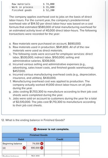 Raw materials
Work in process
Finished goods
The company applies overhead cost to jobs on the basis of direct
labor-hours. For the current year, the company's predetermined
overhead rate of $14.50 per direct labor-hour was based on a cost
formula that estimated $580,000 of total manufacturing overhead for
an estimated activity level of 40,000 direct labor-hours. The following
transactions were recorded for the year:
a. Raw materials were purchased on account, $690,000.
b. Raw materials used in production, $641,800. All of of the raw
materials were used as direct materials.
c. The following costs were accrued for employee services: direct
labor, $530,000; indirect labor, $150,000; selling and
administrative salaries, $308,000.
d. Incurred various selling and administrative expenses (e.g.,
advertising, sales travel costs, and finished goods warehousing),
$457,000.
e. Incurred various manufacturing overhead costs (e.g., depreciation,
insurance, and utilities), $430,000.
$ 74,000
$ 31,800
$ 52,200
f. Manufacturing overhead cost was applied to production. The
company actually worked 41,000 direct labor-hours on all jobs
during the year.
g. Jobs costing $1,703,300 to manufacture according to their job cost
sheets were completed during the year.
h. Jobs were sold on account to customers during the year for a total
of $3,510,000. The jobs cost $1,713,300 to manufacture according
to their job cost sheets.
12. What is the ending balance in Finished Goods?
Debit
Beginning balance
(a)
Endina holongo
X Answer is not complete.
Finished Goods
74,000 X
690,000 X
764 000
Credit
