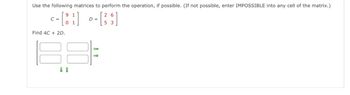 Use the following matrices to perform the operation, if possible. (If not possible, enter IMPOSSIBLE into any cell of the matrix.)
26
D- [35]
=
9 1
<- [84]
C =
01
Find 4C + 2D.
88
↓ 1
→>