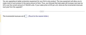 You are upgrading to better production equipment for your firm's only product. The new equipment will allow you to
make more of your product in the same amount of time. Thus, you forecast that total sales will increase next year by
24% over the current amount of 106,000 units. If your sales price is $19 per unit, what are the incremental revenues
next year from the upgrade?
The incremental revenues are $
(Round to the nearest dollar.)